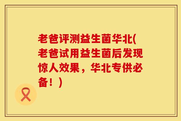 老爸评测益生菌华北(老爸试用益生菌后发现惊人效果，华北专供必备！)