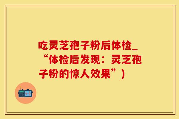 吃灵芝孢子粉后体检_“体检后发现：灵芝孢子粉的惊人效果”)
