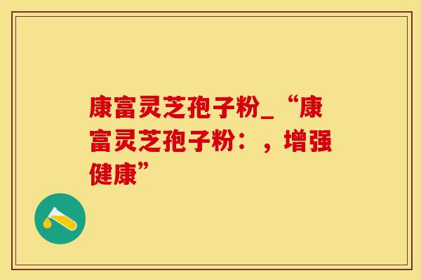 康富灵芝孢子粉_“康富灵芝孢子粉：，增强健康”