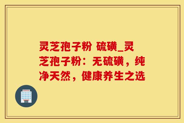灵芝孢子粉 硫磺_灵芝孢子粉：无硫磺，纯净天然，健康养生之选