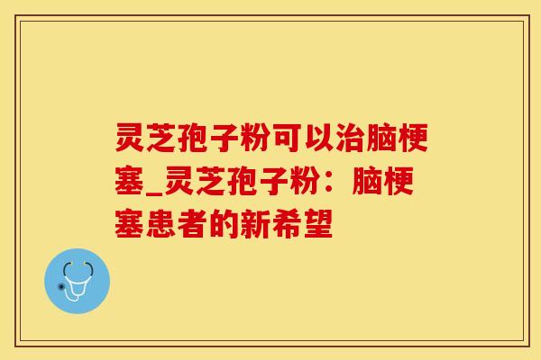 灵芝孢子粉可以治脑梗塞_灵芝孢子粉：脑梗塞患者的新希望