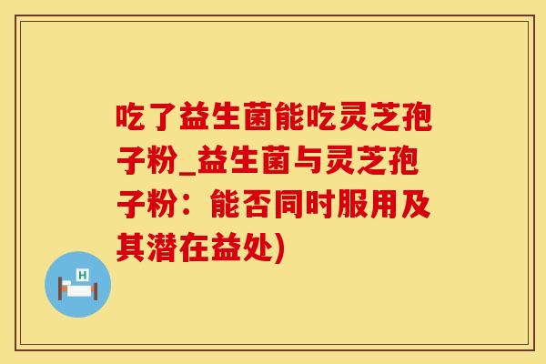 吃了益生菌能吃灵芝孢子粉_益生菌与灵芝孢子粉：能否同时服用及其潜在益处)