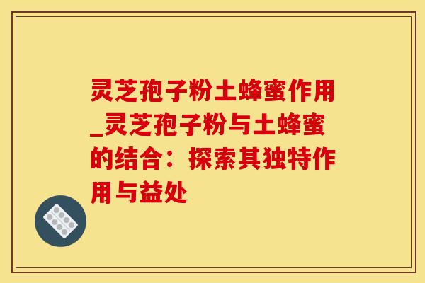 灵芝孢子粉土蜂蜜作用_灵芝孢子粉与土蜂蜜的结合：探索其独特作用与益处