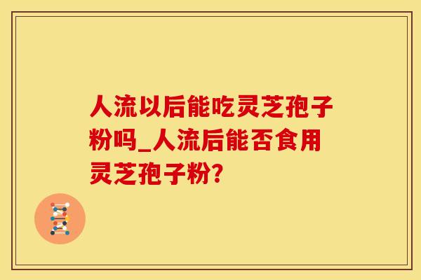 人流以后能吃灵芝孢子粉吗_人流后能否食用灵芝孢子粉？