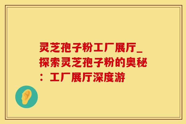灵芝孢子粉工厂展厅_探索灵芝孢子粉的奥秘：工厂展厅深度游