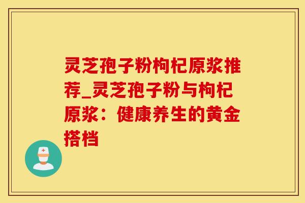 灵芝孢子粉枸杞原浆推荐_灵芝孢子粉与枸杞原浆：健康养生的黄金搭档