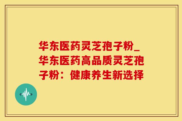 华东医药灵芝孢子粉_华东医药高品质灵芝孢子粉：健康养生新选择