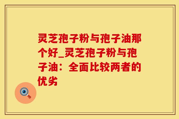 灵芝孢子粉与孢子油那个好_灵芝孢子粉与孢子油：全面比较两者的优劣
