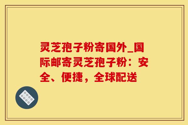 灵芝孢子粉寄国外_国际邮寄灵芝孢子粉：安全、便捷，全球配送