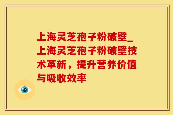 上海灵芝孢子粉破壁_上海灵芝孢子粉破壁技术革新，提升营养价值与吸收效率