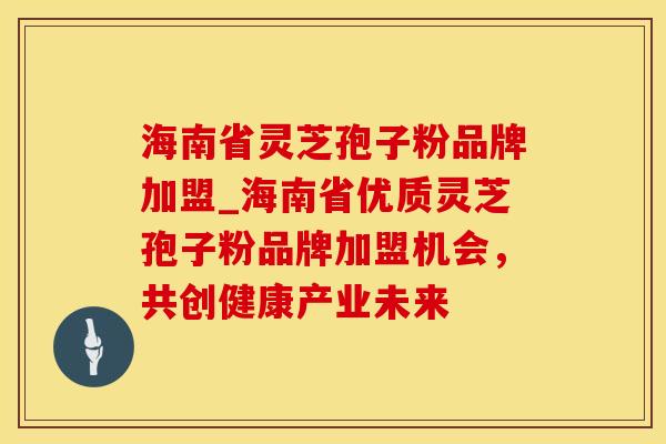 海南省灵芝孢子粉品牌加盟_海南省优质灵芝孢子粉品牌加盟机会，共创健康产业未来