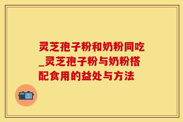 灵芝孢子粉和奶粉同吃_灵芝孢子粉与奶粉搭配食用的益处与方法