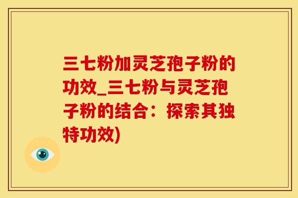 三七粉加灵芝孢子粉的功效_三七粉与灵芝孢子粉的结合：探索其独特功效)