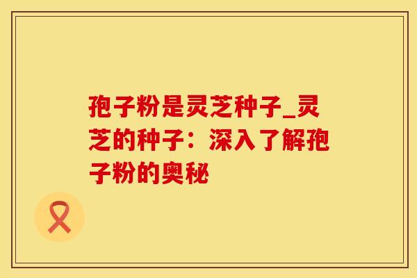 孢子粉是灵芝种子_灵芝的种子：深入了解孢子粉的奥秘