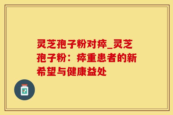 灵芝孢子粉对瘁_灵芝孢子粉：瘁重患者的新希望与健康益处
