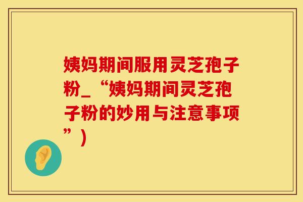 姨妈期间服用灵芝孢子粉_“姨妈期间灵芝孢子粉的妙用与注意事项”)