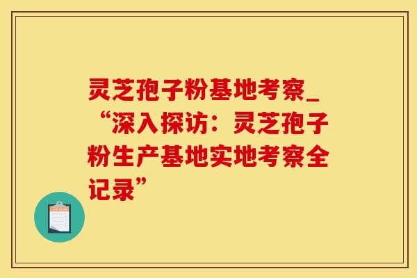 灵芝孢子粉基地考察_“深入探访：灵芝孢子粉生产基地实地考察全记录”