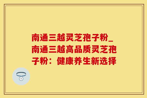 南通三越灵芝孢子粉_南通三越高品质灵芝孢子粉：健康养生新选择