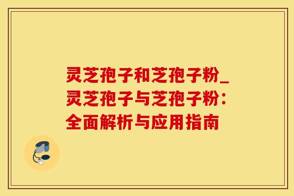 灵芝孢子和芝孢子粉_灵芝孢子与芝孢子粉：全面解析与应用指南