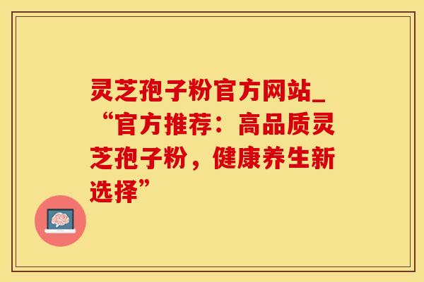 灵芝孢子粉官方网站_“官方推荐：高品质灵芝孢子粉，健康养生新选择”