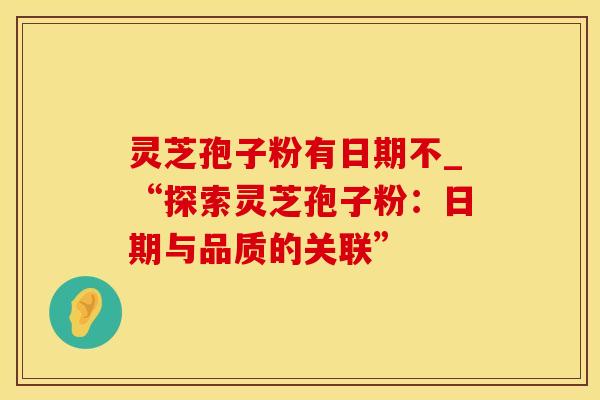 灵芝孢子粉有日期不_“探索灵芝孢子粉：日期与品质的关联”