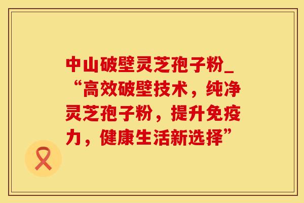 中山破壁灵芝孢子粉_“高效破壁技术，纯净灵芝孢子粉，提升免疫力，健康生活新选择”