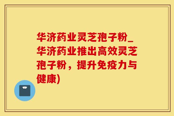 华济药业灵芝孢子粉_华济药业推出高效灵芝孢子粉，提升免疫力与健康)