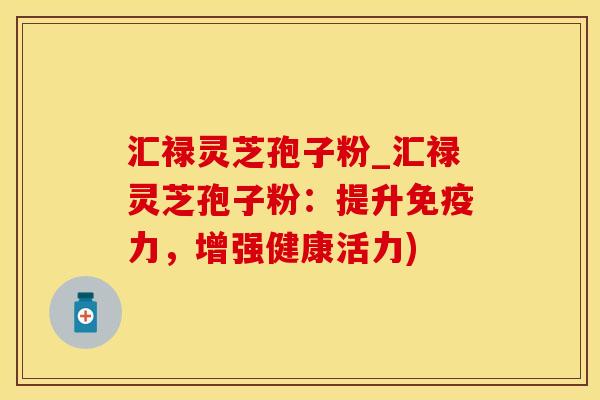 汇禄灵芝孢子粉_汇禄灵芝孢子粉：提升免疫力，增强健康活力)