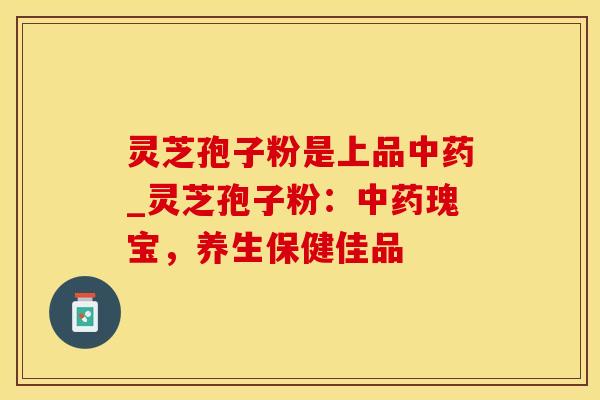 灵芝孢子粉是上品中药_灵芝孢子粉：中药瑰宝，养生保健佳品