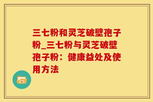 三七粉和灵芝破壁孢子粉_三七粉与灵芝破壁孢子粉：健康益处及使用方法