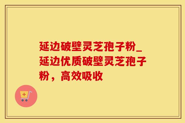延边破壁灵芝孢子粉_延边优质破壁灵芝孢子粉，高效吸收
