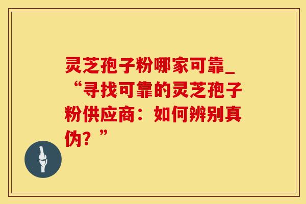 灵芝孢子粉哪家可靠_“寻找可靠的灵芝孢子粉供应商：如何辨别真伪？”