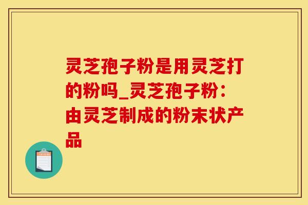 灵芝孢子粉是用灵芝打的粉吗_灵芝孢子粉：由灵芝制成的粉末状产品
