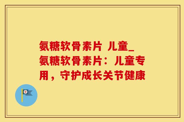 氨糖软骨素片 儿童_氨糖软骨素片：儿童专用，守护成长关节健康