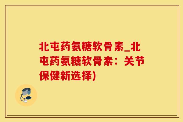 北屯药氨糖软骨素_北屯药氨糖软骨素：关节保健新选择)
