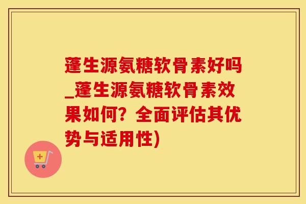 蓬生源氨糖软骨素好吗_蓬生源氨糖软骨素效果如何？全面评估其优势与适用性)