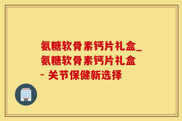 氨糖软骨素钙片礼盒_氨糖软骨素钙片礼盒 - 关节保健新选择