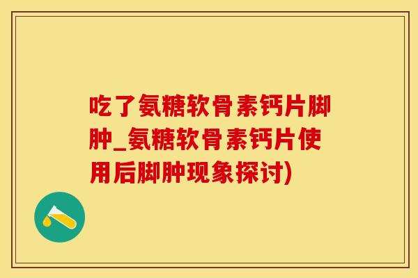 吃了氨糖软骨素钙片脚肿_氨糖软骨素钙片使用后脚肿现象探讨)