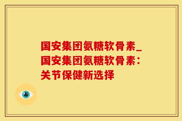 国安集团氨糖软骨素_国安集团氨糖软骨素：关节保健新选择