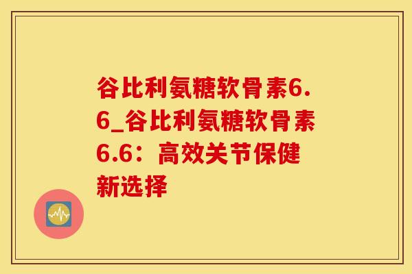 谷比利氨糖软骨素6.6_谷比利氨糖软骨素6.6：高效关节保健新选择