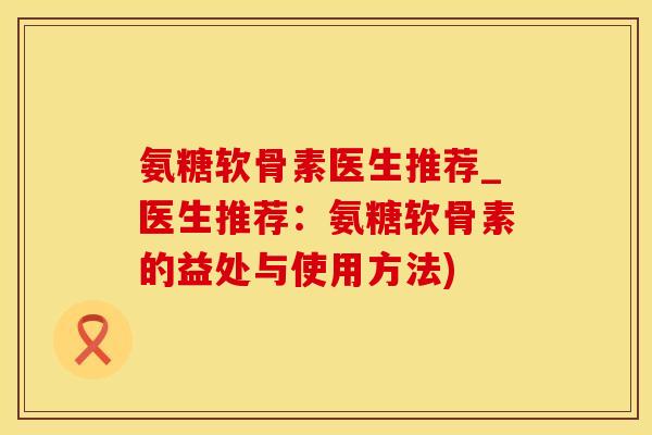 氨糖软骨素医生推荐_医生推荐：氨糖软骨素的益处与使用方法)