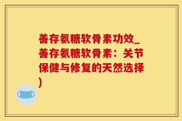 善存氨糖软骨素功效_善存氨糖软骨素：关节保健与修复的天然选择)