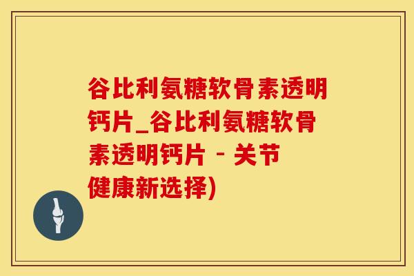 谷比利氨糖软骨素透明钙片_谷比利氨糖软骨素透明钙片 - 关节健康新选择)
