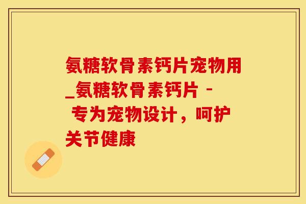 氨糖软骨素钙片宠物用_氨糖软骨素钙片 - 专为宠物设计，呵护关节健康