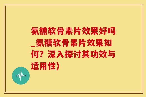 氨糖软骨素片效果好吗_氨糖软骨素片效果如何？深入探讨其功效与适用性)
