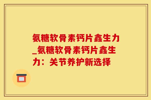 氨糖软骨素钙片鑫生力_氨糖软骨素钙片鑫生力：关节养护新选择