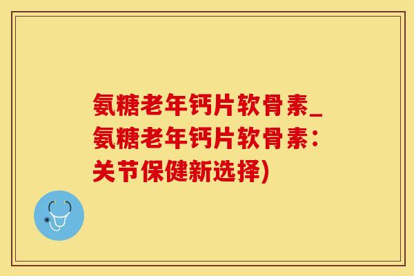 氨糖老年钙片软骨素_氨糖老年钙片软骨素：关节保健新选择)