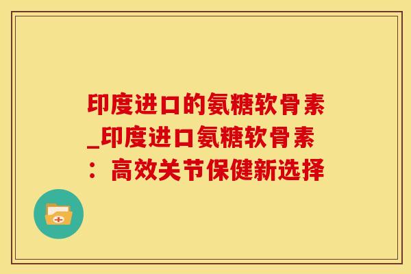 印度进口的氨糖软骨素_印度进口氨糖软骨素：高效关节保健新选择