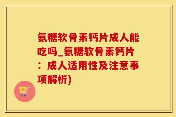 氨糖软骨素钙片成人能吃吗_氨糖软骨素钙片：成人适用性及注意事项解析)