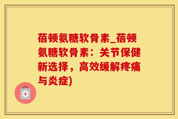 蓓顿氨糖软骨素_蓓顿氨糖软骨素：关节保健新选择，高效缓解疼痛与炎症)